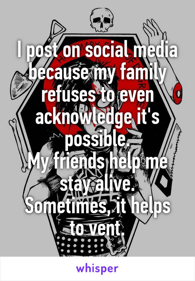 I post on social media because my family refuses to even acknowledge it's possible.
My friends help me stay alive.
Sometimes, it helps to vent.
