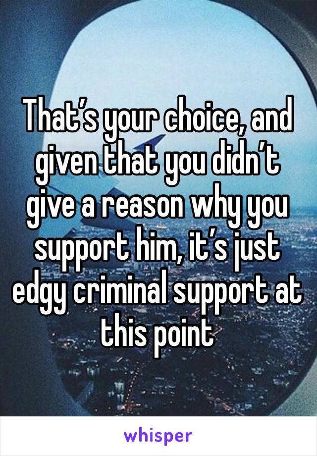 That’s your choice, and given that you didn’t give a reason why you support him, it’s just edgy criminal support at this point