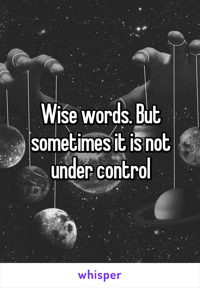 Wise words. But sometimes it is not under control