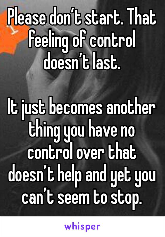 Please don’t start. That feeling of control doesn’t last.

It just becomes another thing you have no control over that doesn’t help and yet you can’t seem to stop. 