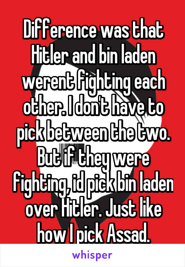 Difference was that Hitler and bin laden werent fighting each other. I don't have to pick between the two. But if they were fighting, id pick bin laden over Hitler. Just like how I pick Assad.
