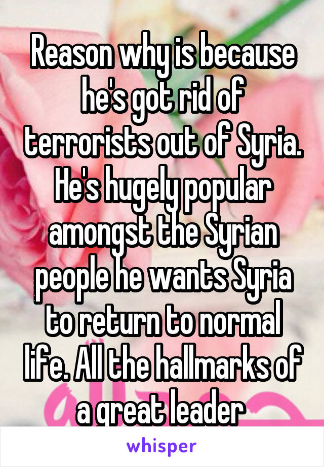 Reason why is because he's got rid of terrorists out of Syria. He's hugely popular amongst the Syrian people he wants Syria to return to normal life. All the hallmarks of a great leader 