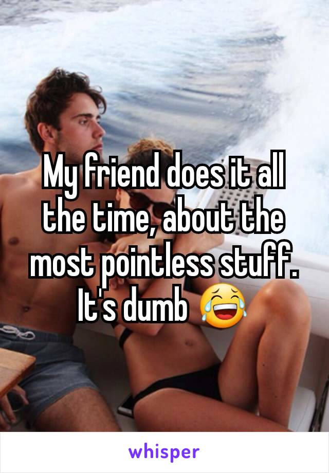 My friend does it all the time, about the most pointless stuff. It's dumb 😂