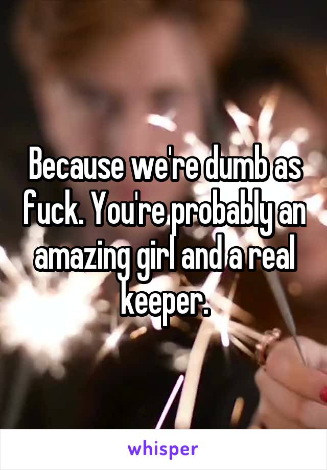 Because we're dumb as fuck. You're probably an amazing girl and a real keeper.
