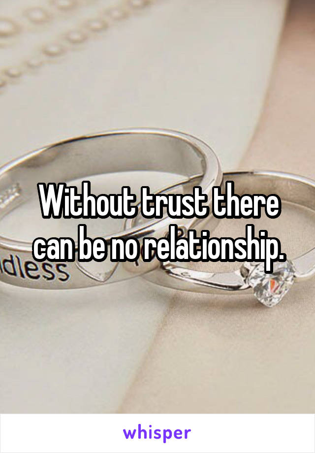 Without trust there can be no relationship.