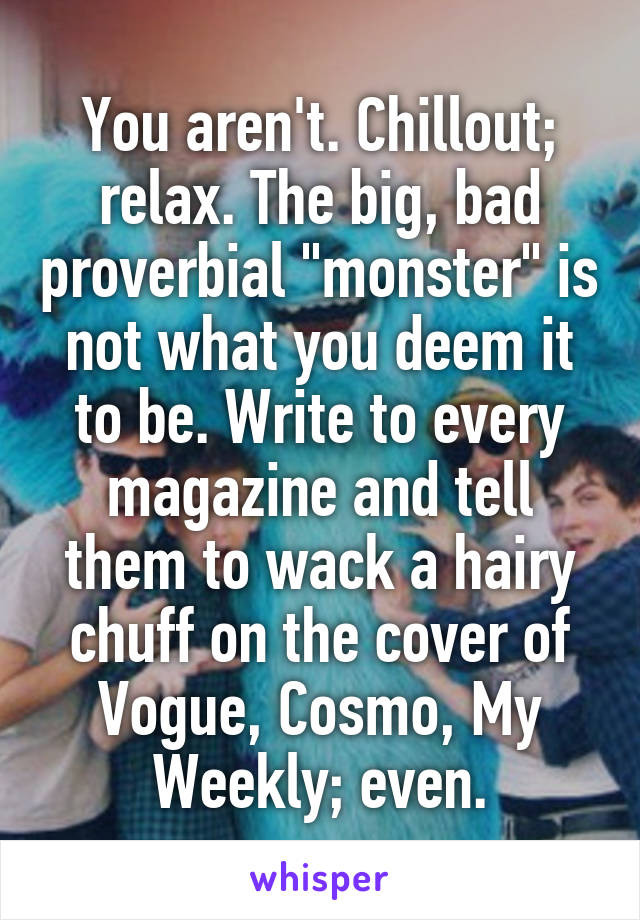 You aren't. Chillout; relax. The big, bad proverbial "monster" is not what you deem it to be. Write to every magazine and tell them to wack a hairy chuff on the cover of Vogue, Cosmo, My Weekly; even.