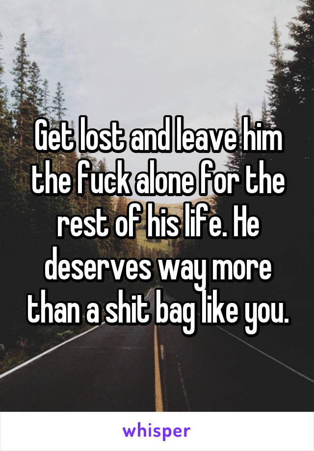 Get lost and leave him the fuck alone for the rest of his life. He deserves way more than a shit bag like you.