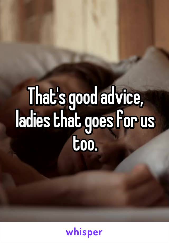 That's good advice, ladies that goes for us too.