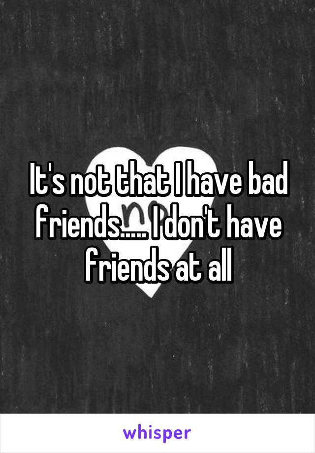 It's not that I have bad friends..... I don't have friends at all