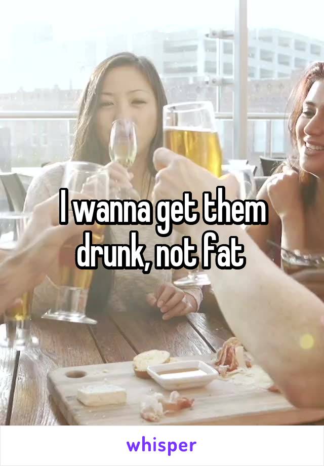 I wanna get them drunk, not fat 