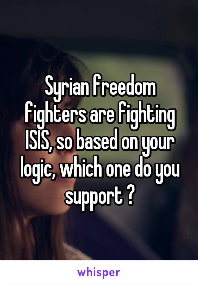 Syrian freedom fighters are fighting ISIS, so based on your logic, which one do you support ?