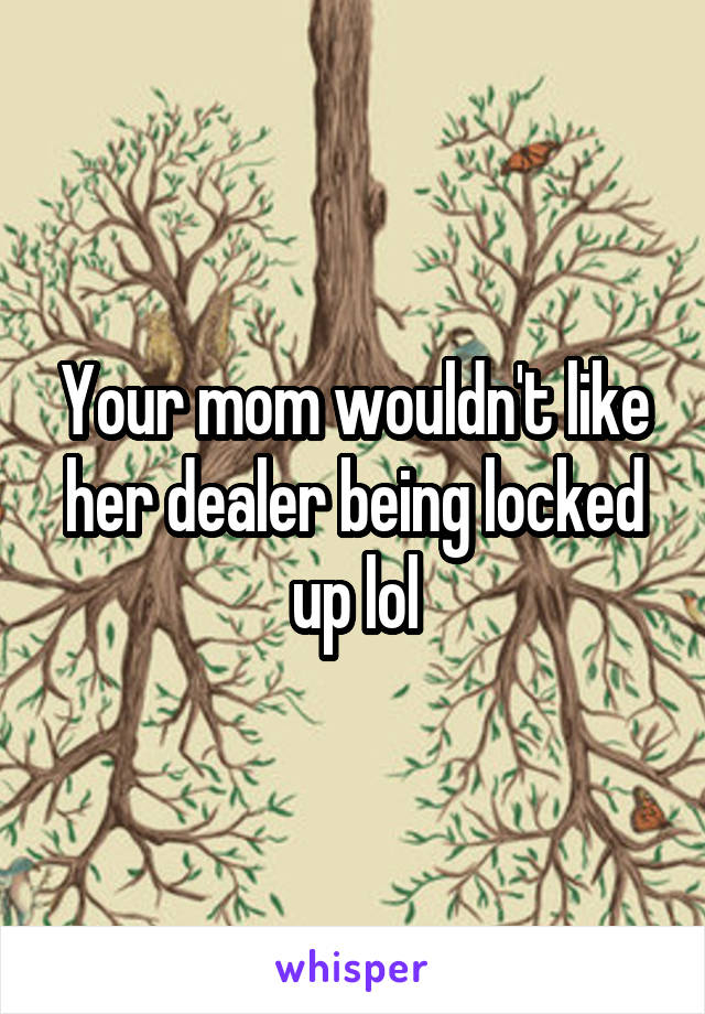 Your mom wouldn't like her dealer being locked up lol
