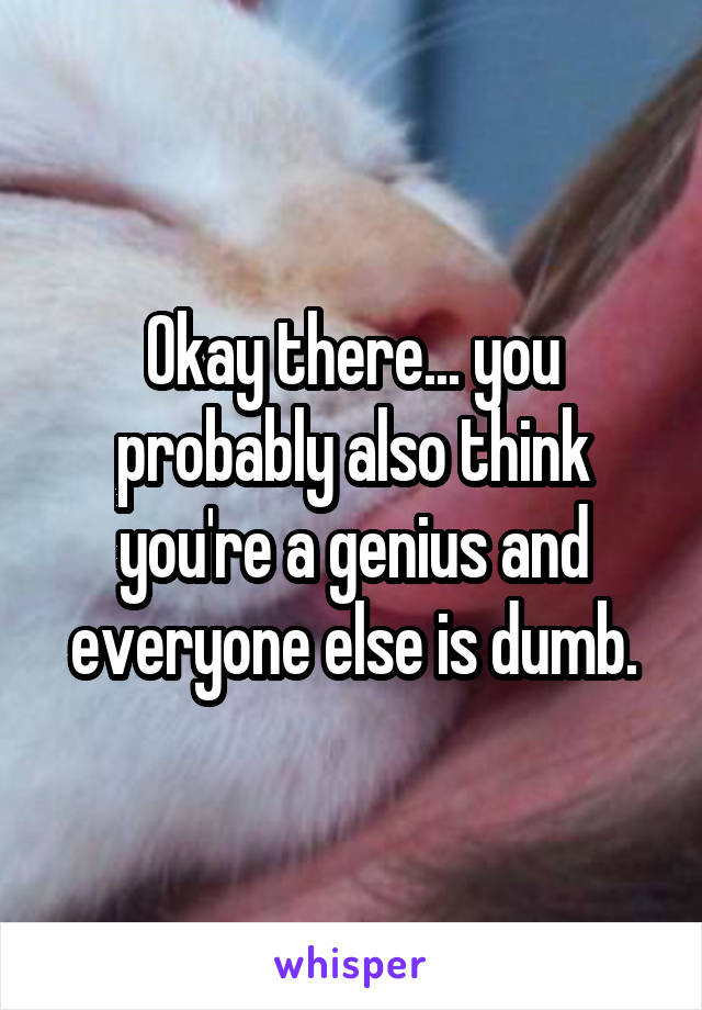 Okay there... you probably also think you're a genius and everyone else is dumb.