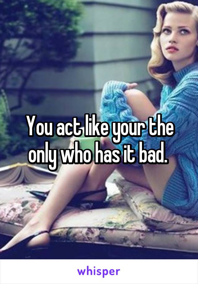 You act like your the only who has it bad. 