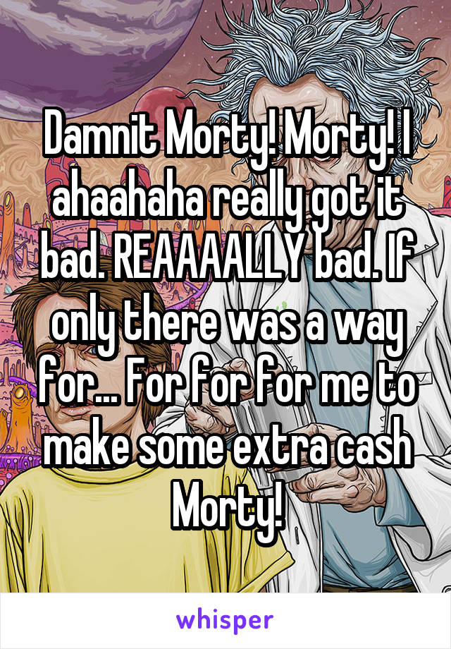 Damnit Morty! Morty! I ahaahaha really got it bad. REAAAALLY bad. If only there was a way for... For for for me to make some extra cash Morty!