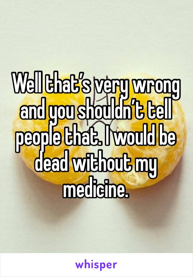 Well that’s very wrong and you shouldn’t tell people that. I would be dead without my medicine. 