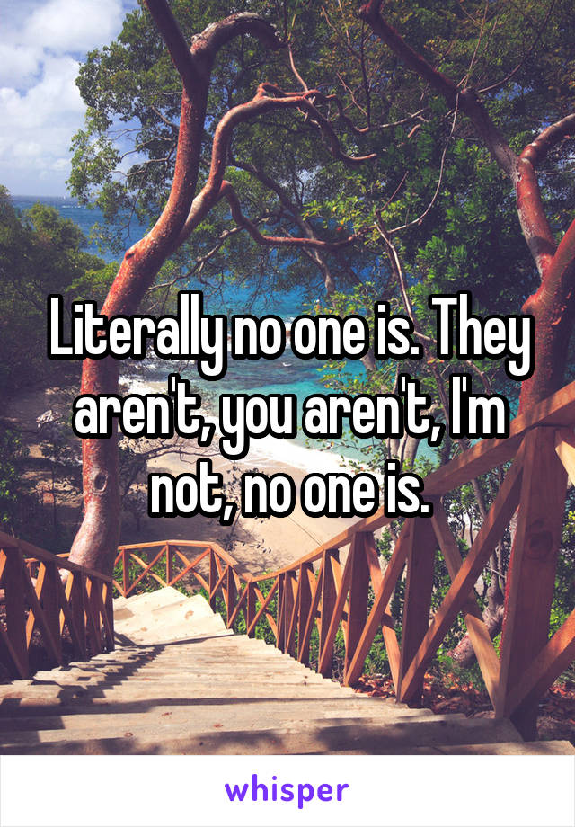 Literally no one is. They aren't, you aren't, I'm not, no one is.