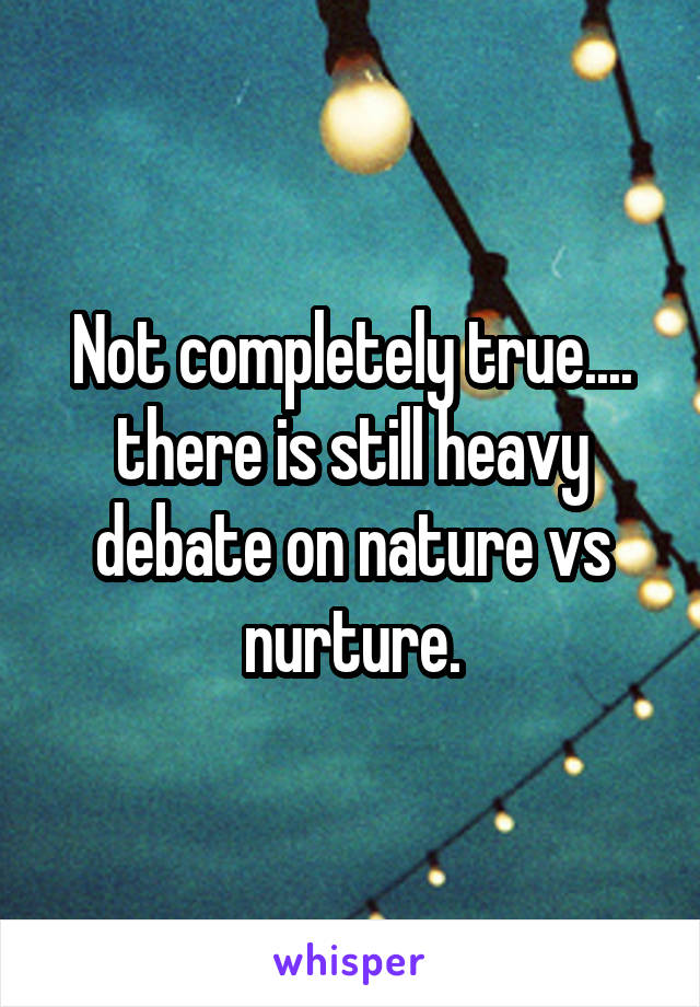 Not completely true.... there is still heavy debate on nature vs nurture.