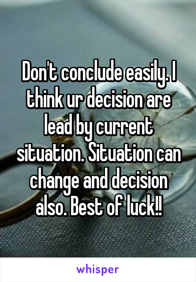 Don't conclude easily. I think ur decision are lead by current situation. Situation can change and decision also. Best of luck!!