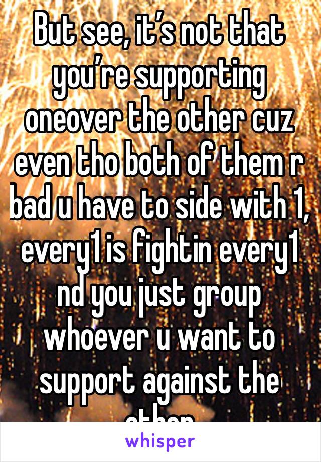 But see, it’s not that you’re supporting oneover the other cuz even tho both of them r bad u have to side with 1, every1 is fightin every1 nd you just group whoever u want to support against the other
