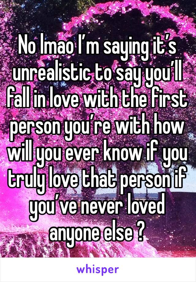 No lmao I’m saying it’s unrealistic to say you’ll fall in love with the first person you’re with how will you ever know if you truly love that person if you’ve never loved anyone else ?