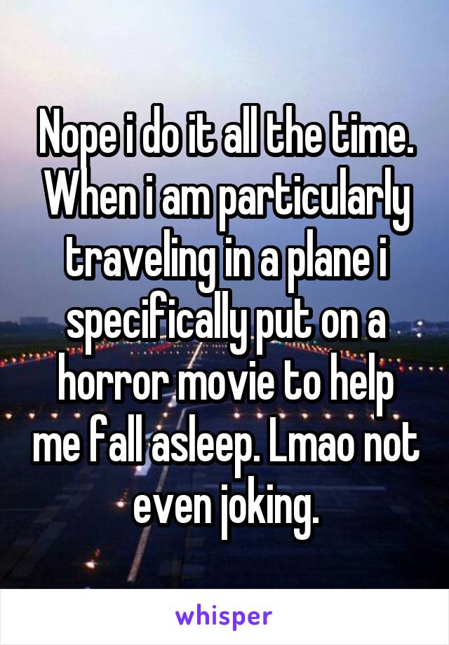 Nope i do it all the time. When i am particularly traveling in a plane i specifically put on a horror movie to help me fall asleep. Lmao not even joking.