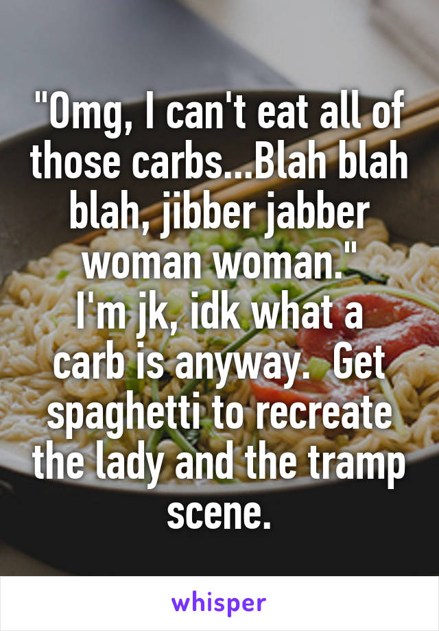 "Omg, I can't eat all of those carbs...Blah blah blah, jibber jabber woman woman."
I'm jk, idk what a carb is anyway.  Get spaghetti to recreate the lady and the tramp scene.