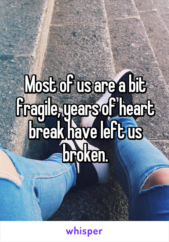 Most of us are a bit fragile, years of heart break have left us broken.