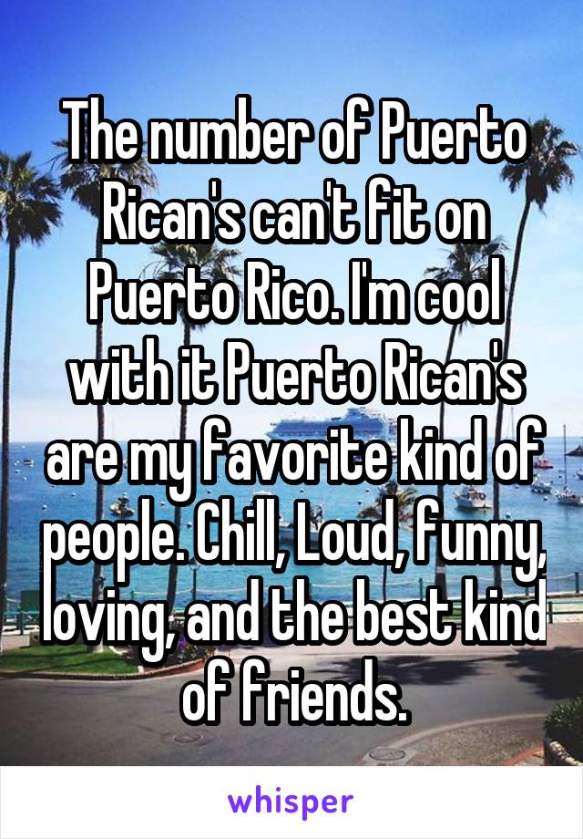 The number of Puerto Rican's can't fit on Puerto Rico. I'm cool with it Puerto Rican's are my favorite kind of people. Chill, Loud, funny, loving, and the best kind of friends.