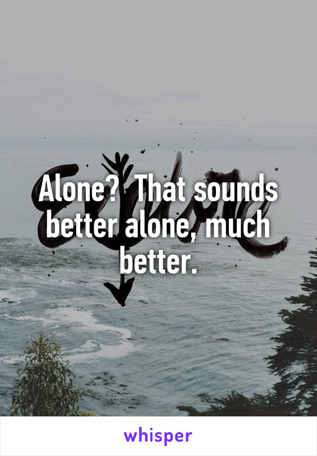 Alone?  That sounds better alone, much better.