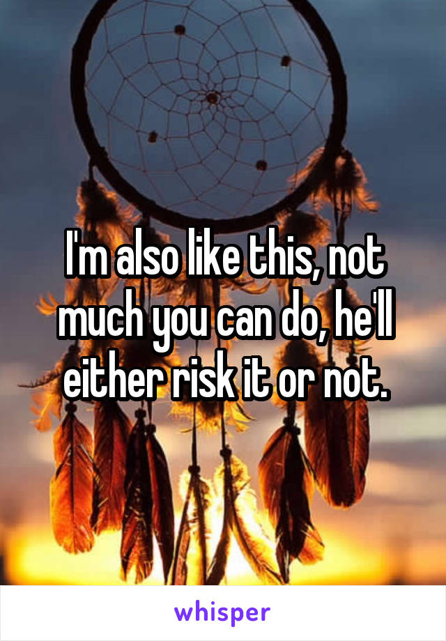 I'm also like this, not much you can do, he'll either risk it or not.
