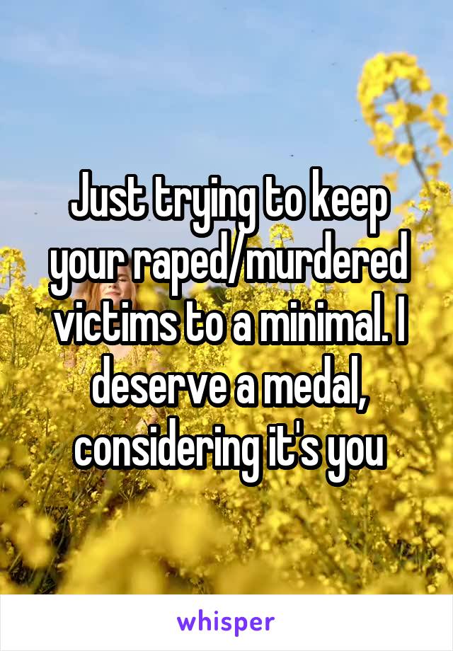 Just trying to keep your raped/murdered victims to a minimal. I deserve a medal, considering it's you