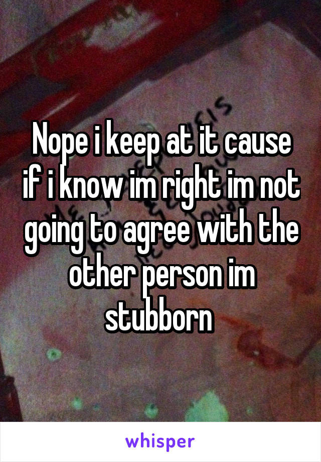 Nope i keep at it cause if i know im right im not going to agree with the other person im stubborn 