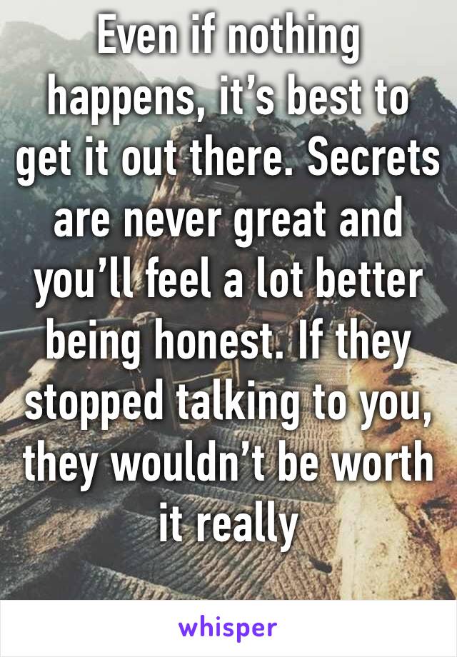 Even if nothing happens, it’s best to get it out there. Secrets are never great and you’ll feel a lot better being honest. If they stopped talking to you, they wouldn’t be worth it really 