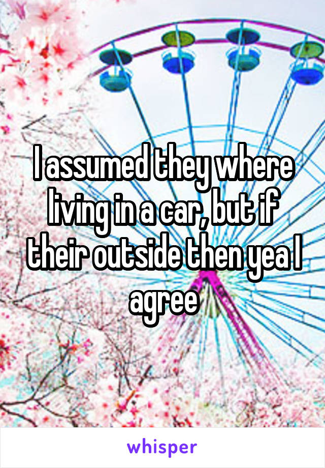 I assumed they where living in a car, but if their outside then yea I agree