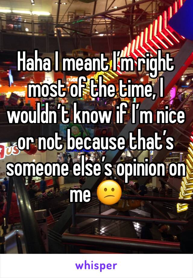 Haha I meant I’m right most of the time, I wouldn’t know if I’m nice or not because that’s someone else’s opinion on me 😕