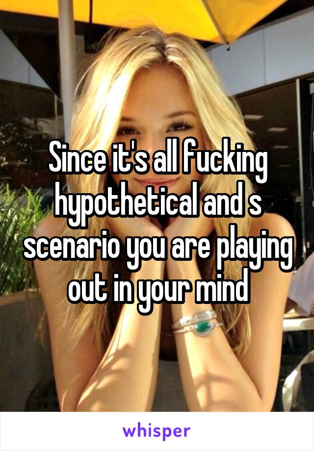 Since it's all fucking hypothetical and s scenario you are playing out in your mind