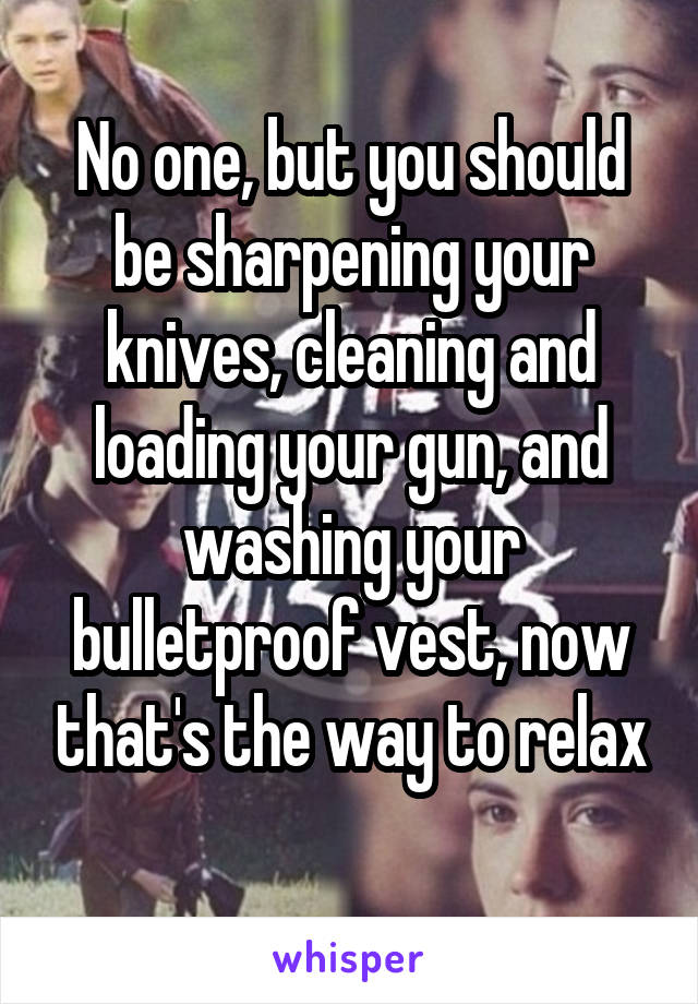 No one, but you should be sharpening your knives, cleaning and loading your gun, and washing your bulletproof vest, now that's the way to relax
