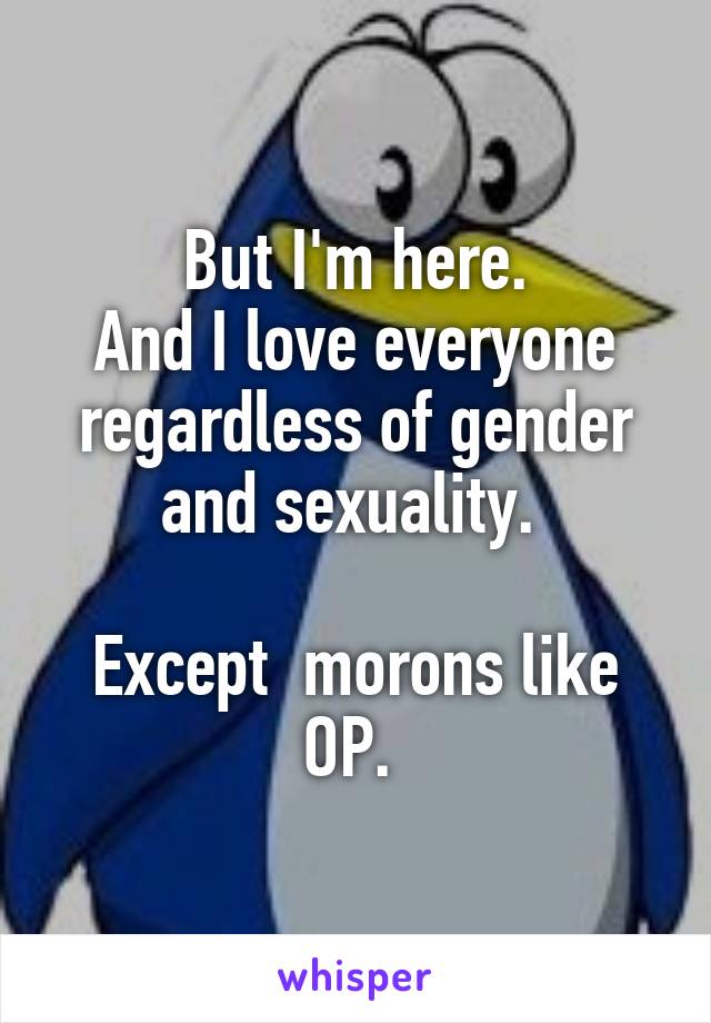 But I'm here.
And I love everyone regardless of gender and sexuality. 

Except  morons like OP. 