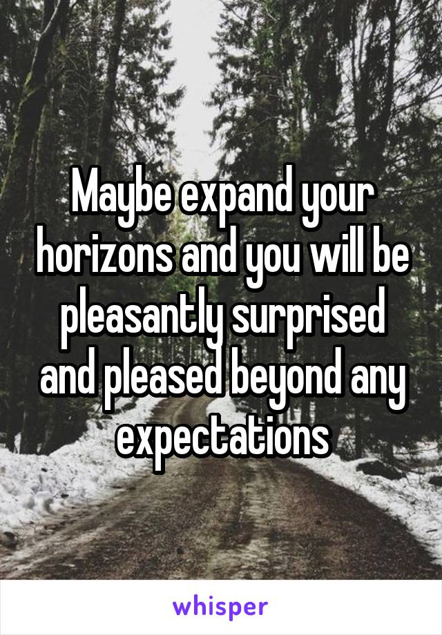 Maybe expand your horizons and you will be pleasantly surprised and pleased beyond any expectations