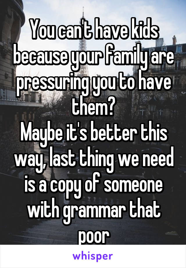 You can't have kids because your family are pressuring you to have them?
Maybe it's better this way, last thing we need is a copy of someone with grammar that poor