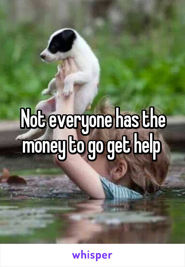 Not everyone has the money to go get help 