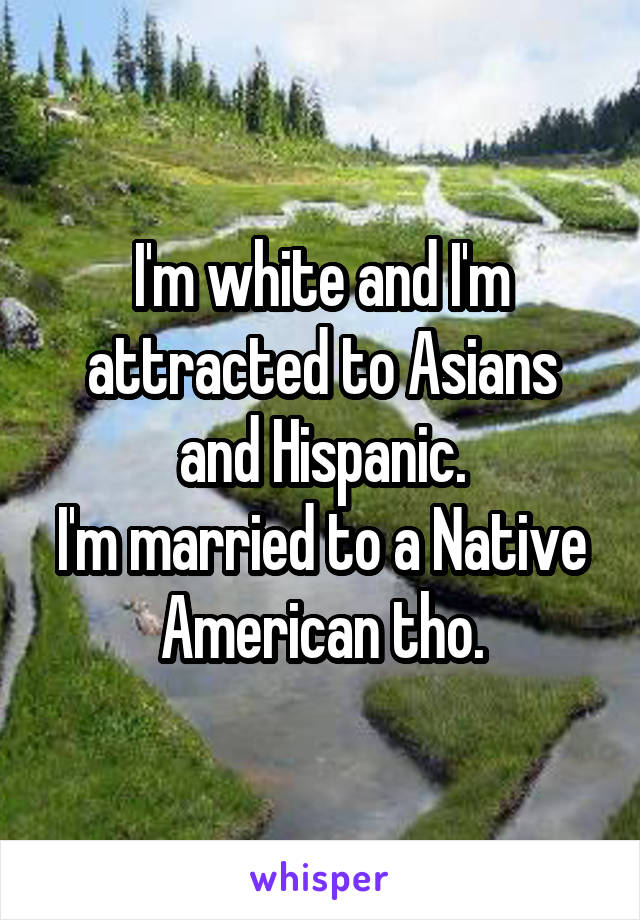 I'm white and I'm attracted to Asians and Hispanic.
I'm married to a Native American tho.