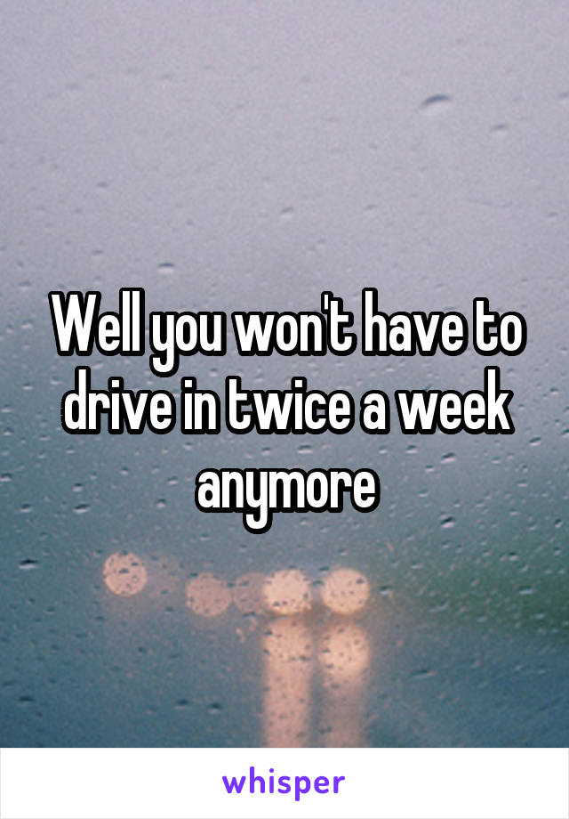 Well you won't have to drive in twice a week anymore