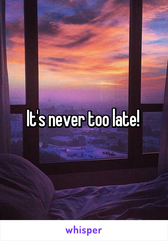 It's never too late! 