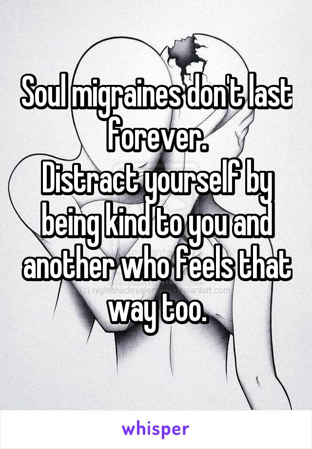 Soul migraines don't last forever.
Distract yourself by being kind to you and another who feels that way too.
