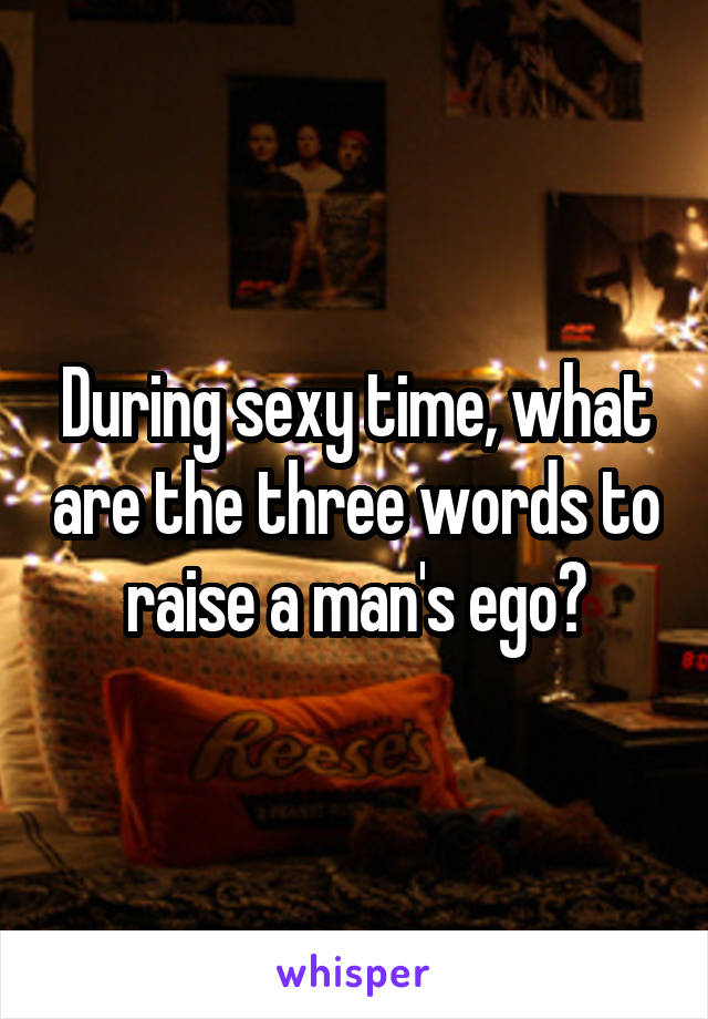During sexy time, what are the three words to raise a man's ego?