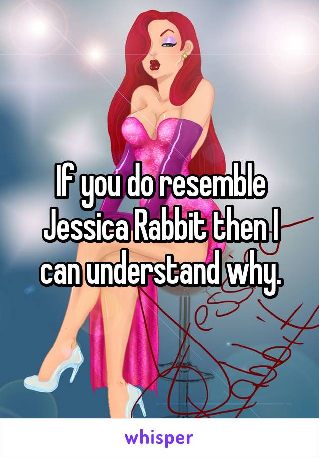 If you do resemble Jessica Rabbit then I can understand why.