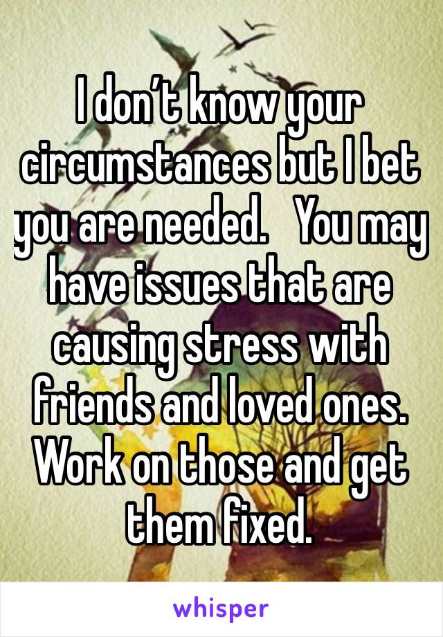 I don’t know your circumstances but I bet you are needed.   You may have issues that are causing stress with friends and loved ones.  Work on those and get them fixed.  