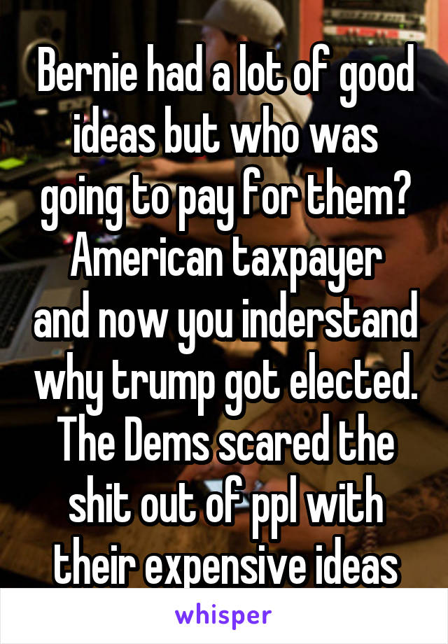 Bernie had a lot of good ideas but who was going to pay for them?
American taxpayer and now you inderstand why trump got elected. The Dems scared the shit out of ppl with their expensive ideas